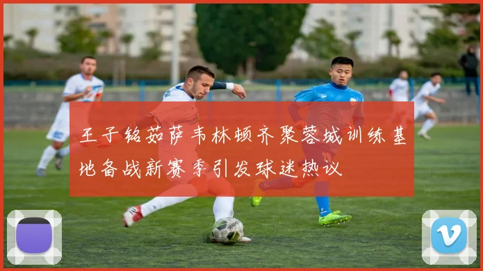 王子铭茹萨韦林顿齐聚蓉城训练基地备战新赛季引发球迷热议