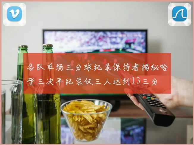 各队单场三分球纪录保持者揭秘哈登三次平纪录仅三人达到13三分