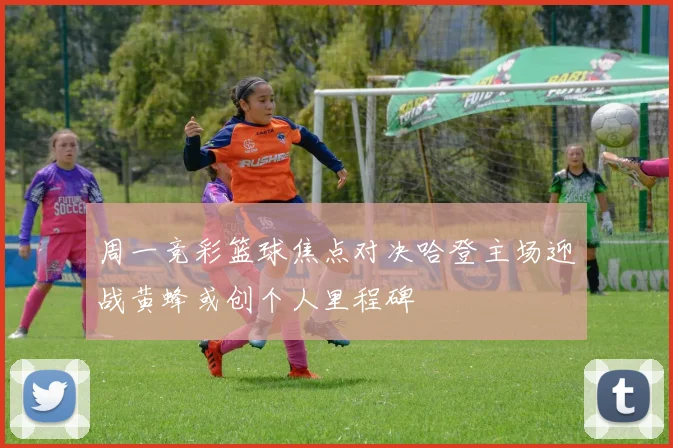 周一竞彩篮球焦点对决哈登主场迎战黄蜂或创个人里程碑