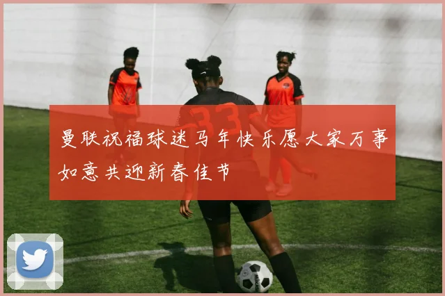 曼联祝福球迷马年快乐愿大家万事如意共迎新春佳节