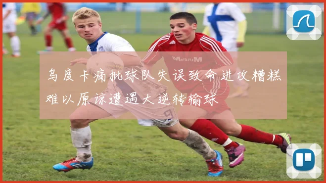 乌度卡痛批球队失误致命进攻糟糕难以原谅遭遇大逆转输球