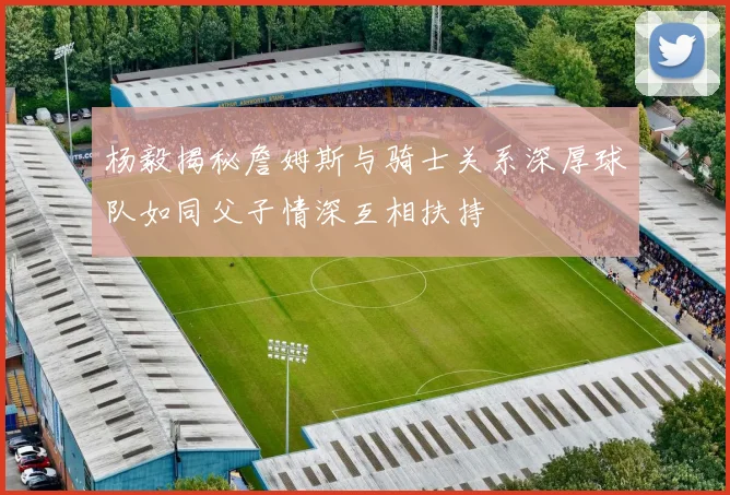 杨毅揭秘詹姆斯与骑士关系深厚球队如同父子情深互相扶持