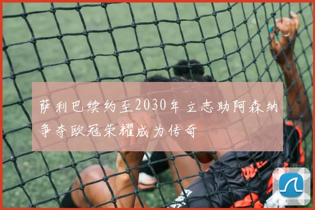 萨利巴续约至2030年立志助阿森纳争夺欧冠荣耀成为传奇