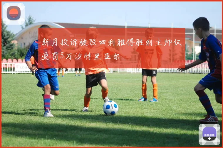 新月投诉被驳回利雅得胜利主帅仅受罚5万沙特里亚尔