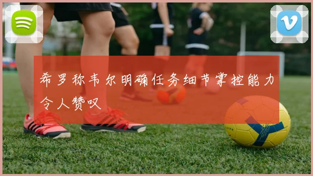 希罗称韦尔明确任务细节掌控能力令人赞叹