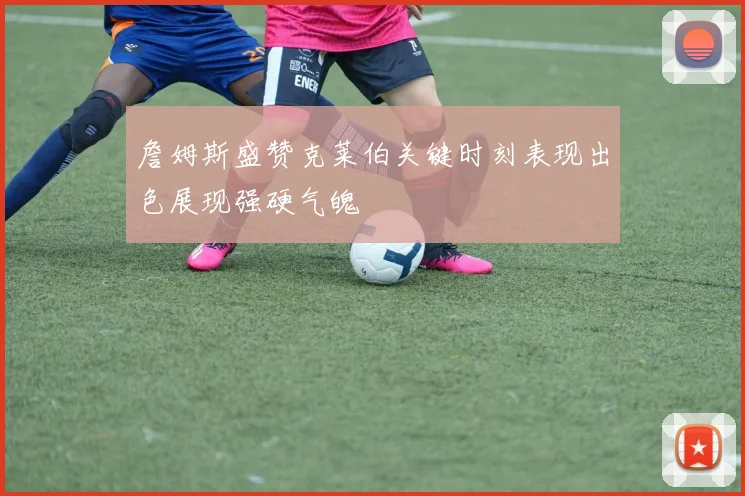 詹姆斯盛赞克莱伯关键时刻表现出色展现强硬气魄