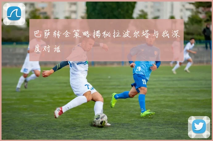 巴萨转会策略揭秘拉波尔塔与我深度对话