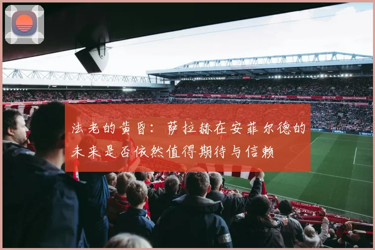 法老的黄昏：萨拉赫在安菲尔德的未来是否依然值得期待与信赖