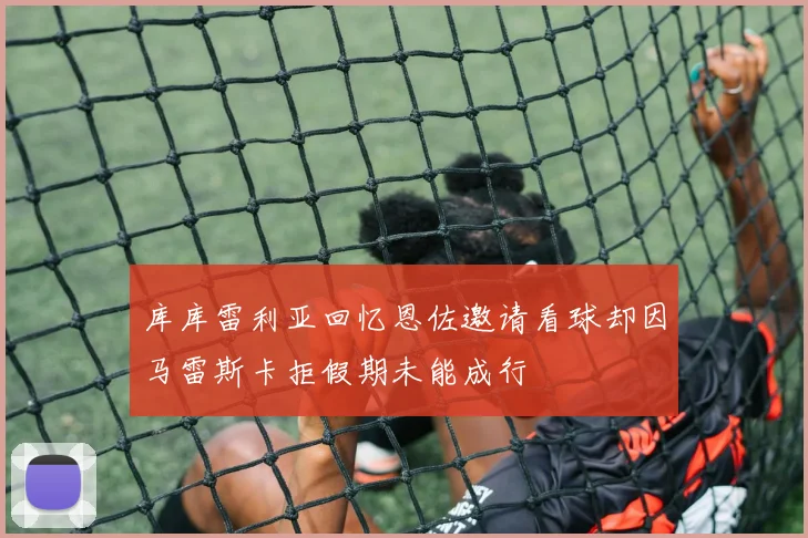库库雷利亚回忆恩佐邀请看球却因马雷斯卡拒假期未能成行