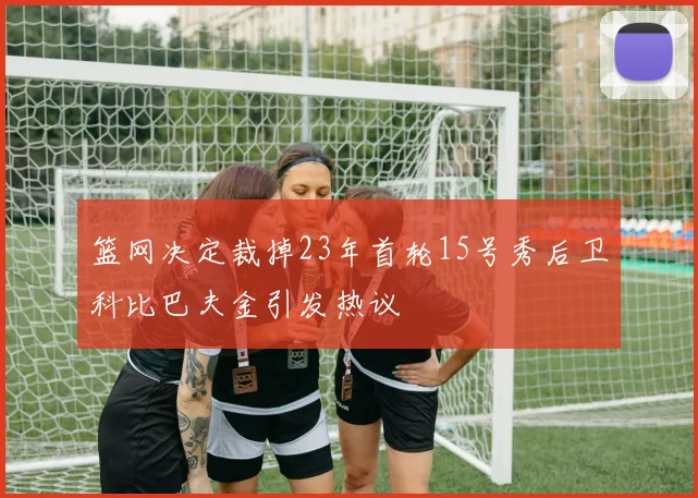 篮网决定裁掉23年首轮15号秀后卫科比巴夫金引发热议