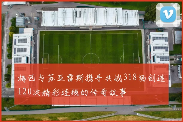 梅西与苏亚雷斯携手共战318场创造120次精彩连线的传奇故事