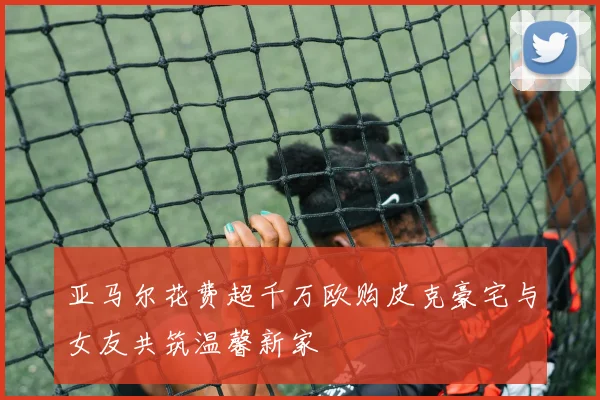 亚马尔花费超千万欧购皮克豪宅与女友共筑温馨新家