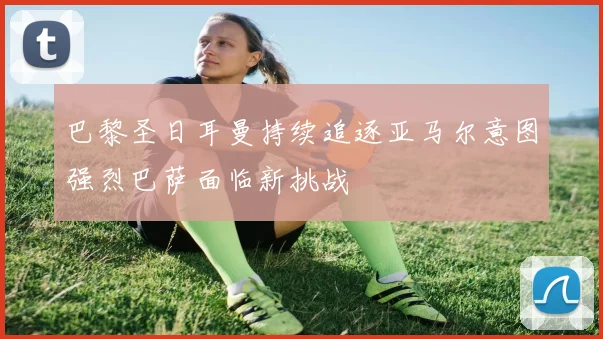 巴黎圣日耳曼持续追逐亚马尔意图强烈巴萨面临新挑战