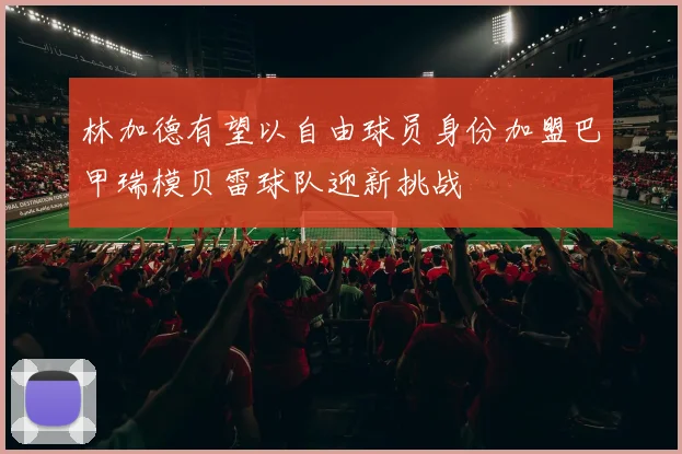 林加德有望以自由球员身份加盟巴甲瑞模贝雷球队迎新挑战
