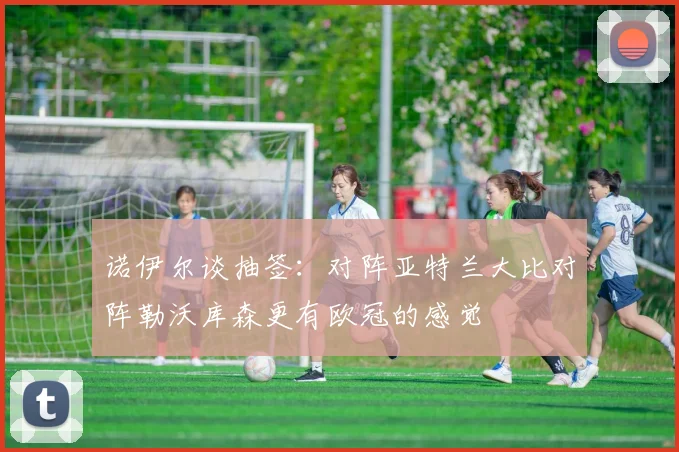 诺伊尔谈抽签：对阵亚特兰大比对阵勒沃库森更有欧冠的感觉