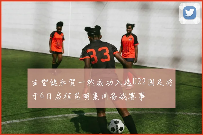玄智健和贺一然成功入选U22国足将于6日启程昆明集训备战赛事