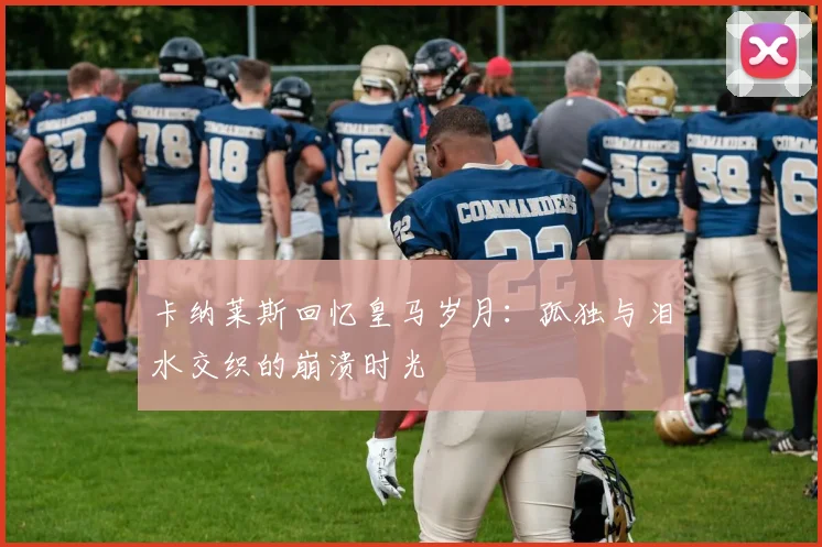 卡纳莱斯回忆皇马岁月：孤独与泪水交织的崩溃时光