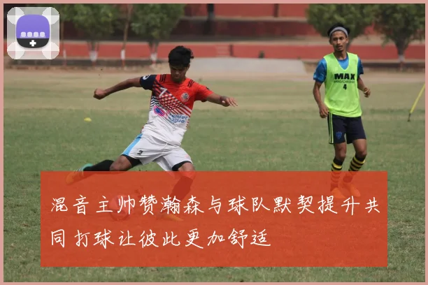 混音主帅赞瀚森与球队默契提升共同打球让彼此更加舒适