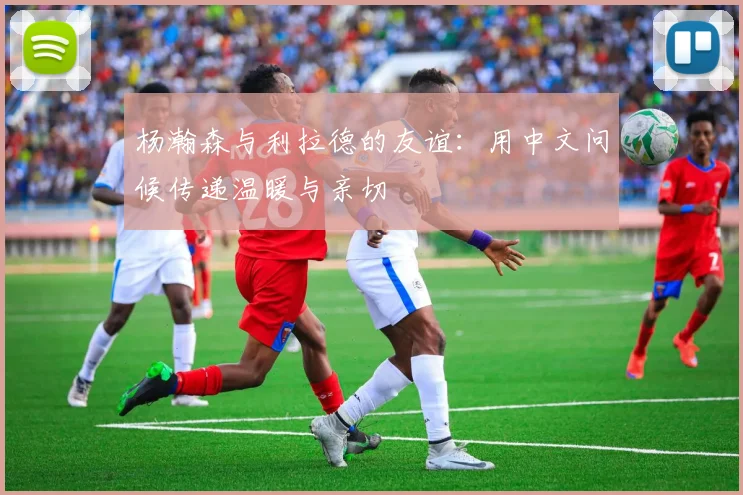 杨瀚森与利拉德的友谊：用中文问候传递温暖与亲切