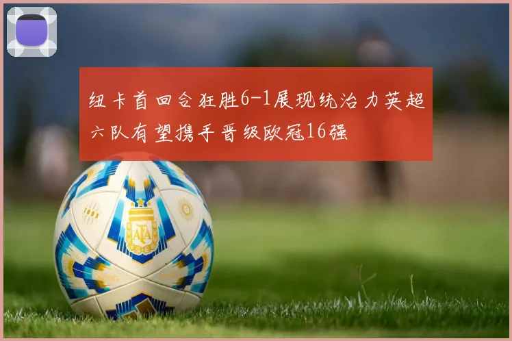 纽卡首回合狂胜6-1展现统治力英超六队有望携手晋级欧冠16强