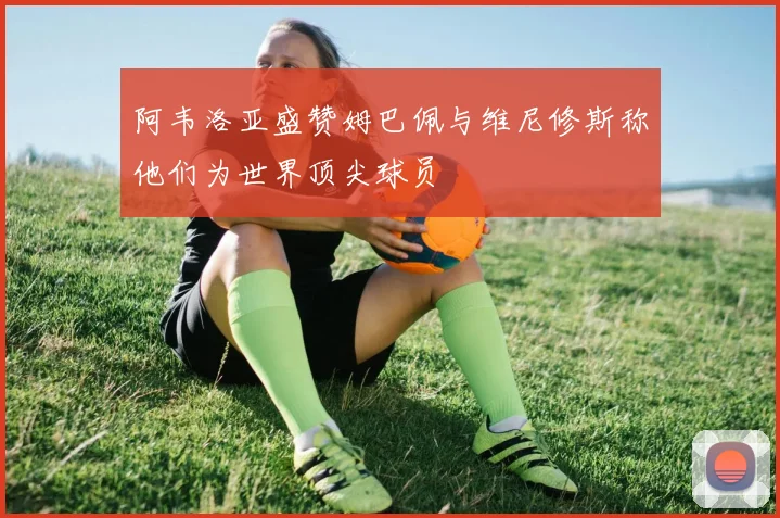 阿韦洛亚盛赞姆巴佩与维尼修斯称他们为世界顶尖球员